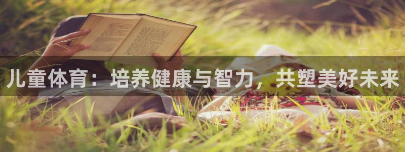 oety欧亿体育官网下载招商电话是多少啊：儿童体育：