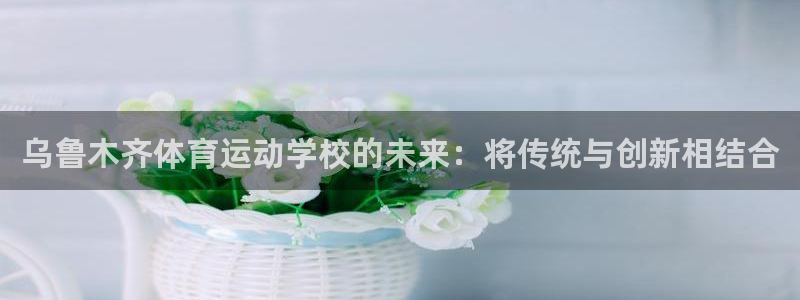 注册欧亿体育官方正版app：乌鲁木齐体育运动学校的未